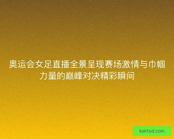 奥运会女足直播全景呈现赛场激情与巾帼力量的巅峰对决精彩瞬间