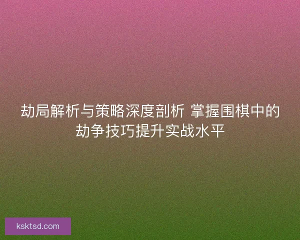 劫局解析与策略深度剖析 掌握围棋中的劫争技巧提升实战水平