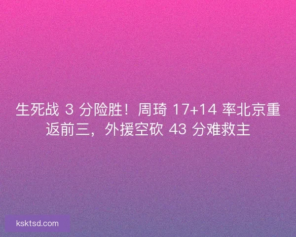 生死战 3 分险胜！周琦 17+14 率北京重返前三，外援空砍 43 分难救主