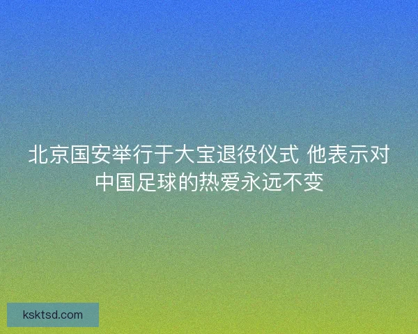 北京国安举行于大宝退役仪式 他表示对中国足球的热爱永远不变