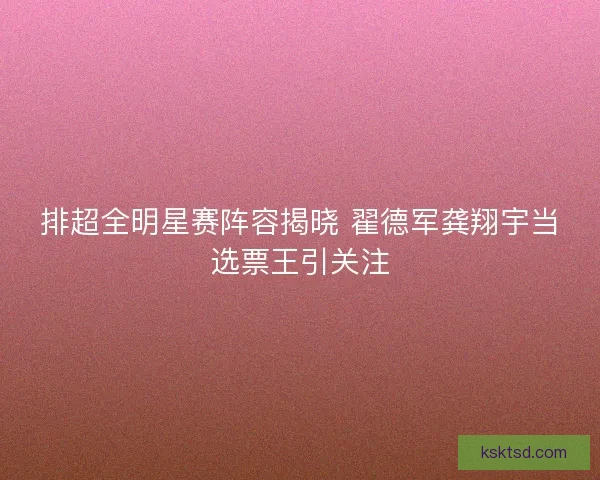 排超全明星赛阵容揭晓 翟德军龚翔宇当选票王引关注