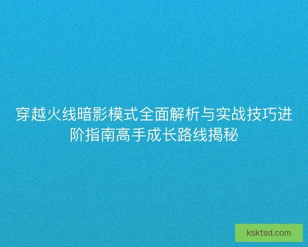 穿越火线暗影模式全面解析与实战技巧进阶指南高手成长路线揭秘