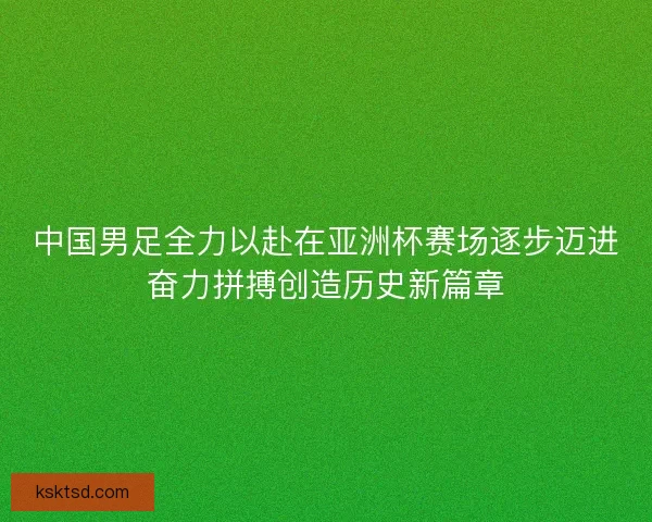 中国男足全力以赴在亚洲杯赛场逐步迈进奋力拼搏创造历史新篇章