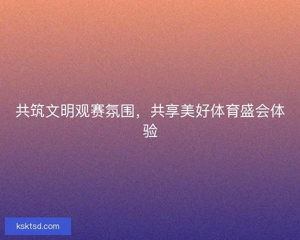 共筑文明观赛氛围，共享美好体育盛会体验